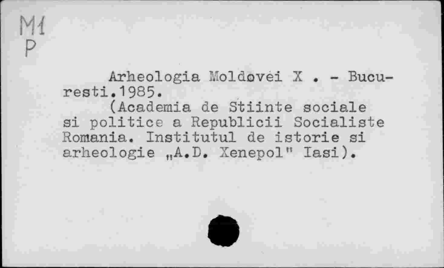 ﻿Ml P
Arheologia Moldovei X . - Bucu-resti.1985.
(Academia de Stiinte sociale si politico a Republic!! Socialiste Romania. Institutul de istorie si arheologie „A.D. Xenepol" Iasi).